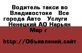 Водитель такси во Владивостоке - Все города Авто » Услуги   . Ненецкий АО,Нарьян-Мар г.